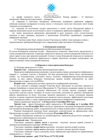 г) шрифт основного текста - TimesNewRomanCyr. Размер шрифта - 14 обычного
начертания. Межстрочное расстояние – одинарное;
д) страницы в текстовых материалах необходимо нумеровать арабскими цифрами,
соблюдая сквозную нумерацию по всему тексту с титульного листа (на титульном листе номер
страницы не указывается);
е) сведения об источниках следует располагать в конце текста Конкурсной работы в
порядке появления ссылок на источники в тексте и нумеровать арабскими цифрами с точкой;
ж) также допускается применение приложений в виде плакатов, схем, статистических
анализов в виде диаграмм, рисунков и презентации PowerPoint отражающих содержание
выбранной тематики.
2.6 Участник может быть лишен статуса Участника на любом этапе конкурса в связи с
невыполнением требований Конкурса или с нарушением норм настоящего Положения.
3. Конкурсная комиссия
3.1 Конкурсная комиссия формируется Организаторами Конкурса.
В состав Конкурсной комиссии входят - Председатель комиссии, Заместитель председателя и
члены конкурсной комиссии. Секретарь комиссии не является членом конкурсной комиссии и не
имеет право голоса при принятии решений. Состав и члены Конкурсной комиссии не меняются.
Решение конкурсной комиссии оформляется в форме протокола, который подписывают все
присутствующие члены конкурсной комиссии.
4. Порядок и этапы проведения Конкурса
4.1 Конкурс проводится в 4 этапа:
Первый этап – информационно-организационный период.
Проводится информационная кампания о начале приема заявок, размещается информация о
порядке и условиях участия в Конкурсе. На базе региональных Вузов будут организованы
штабы, где потенциальные участники смогут получить информационно-консультационную
помощь за весь период Конкурса. Контактные данные штабов публикуются на сайте
Организатора по адресу www.kz2050.kz.
Второй этап – проведение кустовых тренингов и конференций в регионах.
В ходе участия в конкурсе каждый Участник будет приглашен на кустовые тренинги в
городах ближайших к своему региону (Приложение 2). Участникам, подавшим заявки на участие
в Конкурсе присутствие на тренинге обязательно. Из состава группы подавшей заявку
достаточно участия одного человека. В случае отсутствия участника на тренинге, Конкурсные
работы приниматься не будут. Кустовые тренинги проводятся с целью улучшения навыков
анализа и оценки социально-экономического развития своего региона, эффективной подготовки
своих конкурсных работ, а также корректировки правильности выбранного направления.
Период проведения тренингов – с 25 августа по 1 сентября 2014 года.
Третий этап – прием Конкурсных работ проводится с 22 сентября по 1 октября 2014
года. В период с 1 по 20 октября 2014 года будут проводиться заседания Конкурсной комиссии
для экспертизы Конкурсных работ, подведения итогов и отбор лучших работ с каждого региона.
Решение Конкурсной комиссии будет размещено дополнительно на официальном сайте
Организатора по адресу www.kz2050.kz не позднее 25 октября 2014 года.
Решение Конкурсной комиссии не комментируются, пересмотр результатов конкурса не
производится и обжалованию не подлежит.
Четвертый этап – Награждение.
Участники, занявшие, первое место в регионах получают диплом первой степени и
денежное вознаграждение в размере 100 000 тенге;
Участники, занявшие, второе место в регионах получают диплом второй степени;
Участники, занявшие, третье место в регионах получают диплом третьей степени.
Участники, занявшие 1 места в регионах, будут официально приглашены на торжественное
награждение в г., Астана.
Контактные данные – раб: 72 94 70 сот: 8 771 522 24 80
 