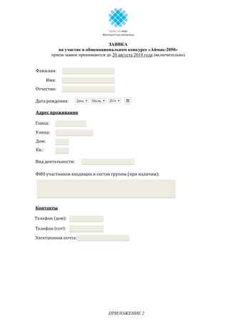 ЗАЯВКА
на участие в общенациональном конкурсе «Аймақ-2050»
прием заявок принимаются до 20 августа 2014 года (включительно)
ПРИЛОЖЕНИЕ 2
Имя:
Фамилия:
Отчество:
Дата рождения:
Адрес проживания
Вид деятельности:
ФИО участников входящих в состав группы (при наличии):
Контакты
Город:
Улица:
Дом:
Кв.:
Телефон (дом):
Телефон (сот):
Электронная почта:
 