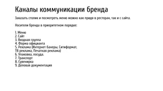 Каналы коммуникации бренда
Заказать столик и посмотреть меню можно как придя в ресторан, так и с сайта.
Носители бренда в приоритетном порядке:
1. Меню
2. Сайт
3. Входная группа
4. Форма официанта
5. Реклама (Интернет банеры, Ситиформат,
ТВ реклама, Печатная реклама)
6. Упаковка, посуда.
7. Транспорт
8. Сувенирка
9. Деловая документация
 