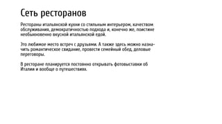 Сеть ресторанов
Рестораны итальянской кухни со стильным интерьером, качеством
обслуживания, демократичностью подхода и, конечно же, поистине
необыкновенно вкусной итальянской едой.
Это любимое место встреч с друзьями. А также здесь можно назна-
чить романтическое свидание, провести семейный обед, деловые
переговоры.
В ресторане планируется постоянно открывать фотовыставки об
Италии и вообще о путешествиях.
 