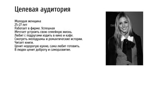 Целевая аудитория
Молодая женщина
25-27 лет
Работает в фирме. Успешная
Мечтает устроить свою семейную жизнь.
Любит с подругами ходить в кино и кафе.
Смотреть мелодрамы и романтические истории.
Читает книги.
Ценит недорогую кухню, сама любит готовить.
В людях ценит доброту и саморазвитие.
 