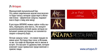 2 Artapas
Французский музыкальный бар.
Это самая современная версия классическо-
го бара-тапаса, которая существует в Испа-
нии (тапас - фирменная закуска, подавае-
мая в баре к пиву или вину).
В ресторан ARTAPAS можно зайти чтобы вы-
пить, перекусить или поесть. Это концепт
разноплановой и легкой кухни, которая ох-
ватывает рамки ресторана, но склоняется
скорее к концепту бара.
Легкая закуска тапас - это мини-порция по
мини-цене. Ресторан-бар-тапас в Испании,
то же, что кафе во Франции: место жизни и
встреч. Это высшее то удовольствие, которое
изменяет наше привычное представление о
приеме пищи. www.artapas.fr
2 Artapas
Французский музыкальный бар.
Это самая современная версия классическо-
го бара-тапаса, которая существует в Испа-
нии (тапас - фирменная закуска, подавае-
мая в баре к пиву или вину).
В ресторан ARTAPAS можно зайти чтобы вы-
пить, перекусить или поесть. Это концепт
разноплановой и легкой кухни, которая ох-
ватывает рамки ресторана, но склоняется
скорее к концепту бара.
Легкая закуска тапас - это мини-порция по
мини-цене. Ресторан-бар-тапас в Испании,
то же, что кафе во Франции: место жизни и
встреч. Это высшее то удовольствие, которое
изменяет наше привычное представление о
приеме пищи. www.artapas.fr
 