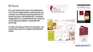 3 Pivano
Сеть ресторанов быстрого обслуживания.
Cеть Pivano представляет уникальную кон-
цепцию качественных французских ресто-
ранов быстрого обслуживания, специали-
зирующихся на гастрономических закусках
и поставках для фирм и предприятий
(catering).
В своих ресторанах Pivano используют тра-
диционные рецепты средиземноморской
кухни.
www.pivano.fr
 