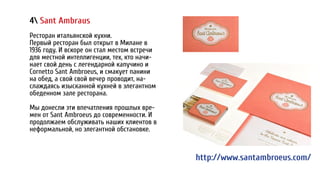 4 Sant Ambraus
Ресторан итальянской кухни.
Первый ресторан был открыт в Милане в
1936 году. И вскоре он стал местом встречи
для местной интеллигенции, тех, кто начи-
нает свой день с легендарной капучино и
Cornetto Sant Ambroeus, и смакует панини
на обед, а свой свой вечер проводит, на-
слаждаясь изысканной кухней в элегантном
обеденном зале ресторана.
Мы донесли эти впечатления прошлых вре-
мен от Sant Ambroeus до современности. И
продолжаем обслуживать наших клиентов в
неформальной, но элегантной обстановке.
http://www.santambroeus.com/
 