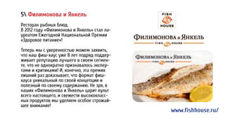5 Филимонова и Янкель
Ресторан рыбных блюд.
В 2012 году «Филимонова и Янкель» стал ла-
уреатом Ежегодной Национальной Премии
«Здоровое питание»!
Теперь мы с уверенностью можем заявить,
что наш фиш-хаус уже 8 лет подряд поддер-
живает репутацию лучшего в своем сегмен-
те, что не однократно признавалось экспер-
тами и критиками! И, конечно, эта премия
лишний раз доказывает, что формат фиш-
хауса уникальный по своей концепции и
полезный по своему содержанию. Не зря, в
наших «Филимонова и Янкель» царит культ
всего настоящего, и свежести высококласс-
ных продуктов мы уделяем особое строжай-
шее внимание!
www.fishhouse.ru/
 