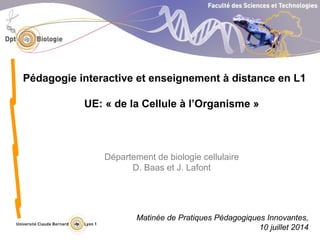 Département de biologie cellulaire
D. Baas et J. Lafont
Pédagogie interactive et enseignement à distance en L1
UE: « de la Cellule à l’Organisme »
Matinée de Pratiques Pédagogiques Innovantes,
10 juillet 2014
 