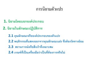 การนิยามตัวแปร
1. นิยามโดยบอกองค์ประกอบ
2. นิยามในลักษณะปฏิบัติการ
2.1 คุณลักษณะหรือองค์ประกอบของตัวแปร
2.2 พฤติกรรมที่แสดงออกจากคุณลักษณะแฝง ซึ่งต้องวัดทางอ้อม
2.3 สถานการณ์หรือสิ่งเร้าที่เหมาะสม
2.4 เกณฑ์ที่เป็นเครื่องมือว่าเป็นที่ต้องการหรือไม่
 