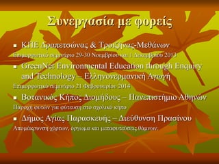 Συνεργασία με φορείς
 ΚΠΕ Δραπετσώνας & Τροιζήνας-Μεθάνων
Επιμορφωτικό σεμινάριο 29-30 Νοεμβρίου και 1 Δεκεμβρίου 2013
 GreenNet Environmental Education through Enquiry
and Technology – Ελληνονερμανική Αγωγή
Επιμορφωτικό σεμινάριο 21 Φεβρουαρίου 2014
 Βοτανικός Κήπος Διομήδους – Πανεπιστήμιο Αθηνών
Παροχή φυτών για φύτευση στο σχολικό κήπο
 Δήμος Αγίας Παρασκευής – Διεύθυνση Πρασίνου
Απομάκρυνση χόρτων, όργωμα και μεταφυτεύσεις θάμνων.
 