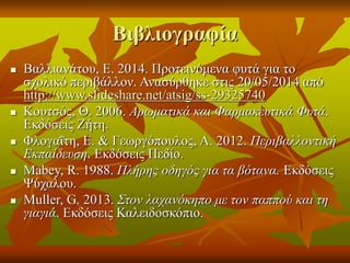 Βιβλιογραφία
 Βαλλιανάτου, Ε. 2014. Προτεινόμενα φυτά για το
σχολικό περιβάλλον. Ανασύρθηκε στις 20/05/2014 από
http://www.slideshare.net/atsig/ss-29325740
 Κουτσός, Θ. 2006. Αρωματικά και Φαρμακευτικά Φυτά.
Εκδόσεις Ζήτη.
 Φλογαΐτη, Ε. & Γεωργόπουλος, Α. 2012. Περιβαλλοντική
Εκπαίδευση. Εκδόσεις Πεδίο.
 Mabey, R. 1988. Πλήρης οδηγός για τα βότανα. Εκδόσεις
Ψύχαλου.
 Muller, G. 2013. Στον λαχανόκηπο με τον παππού και τη
γιαγιά. Εκδόσεις Καλειδοσκόπιο.
 