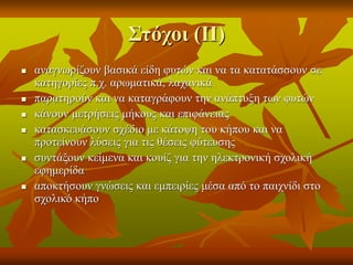 Στόχοι (ΙΙ)
 αναγνωρίζουν βασικά είδη φυτών και να τα κατατάσσουν σε
κατηγορίες π.χ. αρωματικά, λαχανικά
 παρατηρούν και να καταγράφουν την ανάπτυξη των φυτών
 κάνουν μετρήσεις μήκους και επιφάνειας
 κατασκευάσουν σχέδιο με κάτοψη του κήπου και να
προτείνουν λύσεις για τις θέσεις φύτευσης
 συντάξουν κείμενα και κουίζ για την ηλεκτρονική σχολική
εφημερίδα
 αποκτήσουν γνώσεις και εμπειρίες μέσα από το παιχνίδι στο
σχολικό κήπο
 