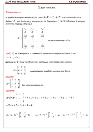 Дээд тоо хичээлийн лекц С.Баярбаатар
Урвуу матриц
Тодорхойлолт:
N эрэмбийн квадрат матриц А-ийн хувьд
1 1
A A =A A=E 
  тэнцэтгэл биелэгдэж
байвал
1
A
-ийг А-ийн урвуу матриц гэнэ. Үл бөхөх буюу =detA 0  байвал А матриц
урвуутай ба урвуу матрицыг
n111 21
n212 22
1
1n 2n nn
AA A
...
AA A
...
A =
... ... ... ... ...
A A A
...
  
  
  

 
 
 
 
 
 
 
 
  
гэсэн томъёогоор олдог.
Үүнд: ijÀ нь А матрицын ija элементэд харгалзах алгебрийн гүйцээлт болно.
(i=1,n; j=1,n )
Дээр гарсан Е үсгээр тэмдэглэгдсэн матрицыг нэгж матриц гэж нэрлэнэ.
1 0 0
E 0 1 0
0 0 1
 
 
 
 
нь гуравдугаар эрэмбийн нэгж матриц болно.
Жишээ:
1 1 1
A 1 3 1
1 1 3
 
 
 
 
бол урвуу матрицыг ол.
Бодолт:
1 1 1
=detA= 1 3 1 1 3 3 1 1 1 1 1 1 1 3 1 1 1 1 1 1 3
1 1 3
                   
9 1 1 3 1 3 4;      
1 1 1 2 1 3
11 12 13
3 1 1 1 1 3
A ( 1) 8; A ( 1) 2; A ( 1) 2;
1 3 1 3 1 1
  
             
 