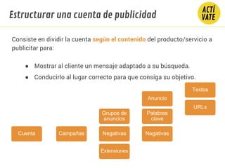 Cuenta Campañas
Grupos de
anuncios
Anuncio
Textos
URLs
Palabras
clave
NegativasNegativas
Extensiones
Consiste en dividir la cuenta según el contenido del producto/servicio a
publicitar para:
● Mostrar al cliente un mensaje adaptado a su búsqueda.
● Conducirlo al lugar correcto para que consiga su objetivo.
Estructurar una cuenta de publicidad
 