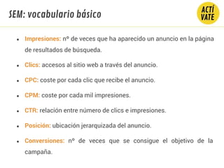● Impresiones: nº de veces que ha aparecido un anuncio en la página
de resultados de búsqueda.
● Clics: accesos al sitio web a través del anuncio.
● CPC: coste por cada clic que recibe el anuncio.
● CPM: coste por cada mil impresiones.
● CTR: relación entre número de clics e impresiones.
● Posición: ubicación jerarquizada del anuncio.
● Conversiones: nº de veces que se consigue el objetivo de la
campaña.
SEM: vocabulario básico
 