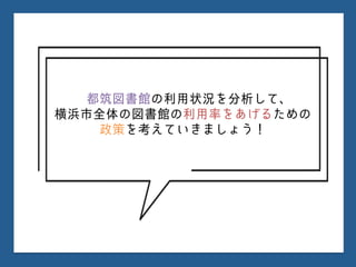 都筑図書館の利用状況を分析して、
横浜市全体の図書館の利用率をあげるための
政策を考えていきましょう！
 