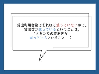 貸出利用者数はそれほど減っていないのに、
貸出数が減っているということは、
1人あたりの貸出数が
減っているということ…？
 