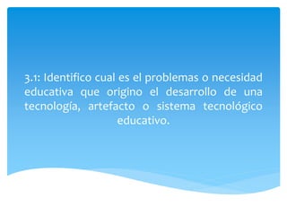 3.1: Identifico cual es el problemas o necesidad
educativa que origino el desarrollo de una
tecnología, artefacto o sistema tecnológico
educativo.
 