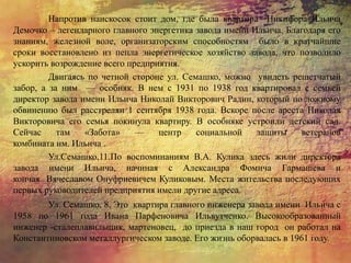 Напротив наискосок стоит дом, где была квартира Никифора Ильича
Демочко – легендарного главного энергетика завода имени Ильича. Благодаря его
знаниям, железной воле, организаторским способностям было в кратчайшие
сроки восстановлено из пепла энергетическое хозяйство завода, что позволило
ускорить возрождение всего предприятия.
Двигаясь по четной стороне ул. Семашко, можно увидеть решетчатый
забор, а за ним — особняк. В нем с 1931 по 1938 год квартировал с семьей
директор завода имени Ильича Николай Викторович Радин, который по ложному
обвинению был расстрелян 1 сентября 1938 года. Вскоре после ареста Николая
Викторовича его семья покинула квартиру. В особняке устроили детский сад.
Сейчас там «Забота» — центр социальной защиты ветеранов
комбината им. Ильича .
Ул.Семашко,11.По воспоминаниям В.А. Кулика здесь жили директора
завода имени Ильича, начиная с Александра Фомича Гармашева и
кончая Вячеславом Онуфриевичем Куликовым. Места жительства последующих
первых руководителей предприятия имели другие адреса.
Ул. Семашко, 8. Это квартира главного инженера завода имени Ильича с
1958 по 1961 года Ивана Парфеновича Ильвутченко. Высокообразованный
инженер -сталеплавильщик, мартеновец, до приезда в наш город он работал на
Константиновском металлургическом заводе. Его жизнь оборвалась в 1961 году.
 