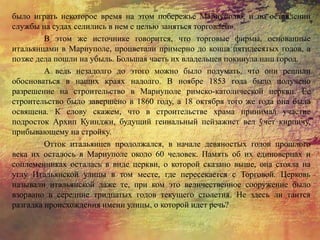 было играть некоторое время на этом побережье Мариуполю, и по оставлении
службы на судах селились в нем с целью заняться торговлей».
В этом же источнике говорится, что торговые фирмы, основанные
итальянцами в Мариуполе, процветали примерно до конца пятидесятых годов, а
позже дела пошли на убыль. Большая часть их владельцев покинула наш город.
А ведь незадолго до этого можно было подумать, что они решили
обосноваться в наших краях надолго. В ноябре 1853 года было получено
разрешение на строительство в Мариуполе римско-католической церкви. Ее
строительство было завершено в 1860 году, а 18 октября того же года она была
освящена. К слову скажем, что в строительстве храма принимал участие
подросток Архип Куинджи, будущий гениальный пейзажист вел учет кирпичу,
прибывающему на стройку.
Отток итальянцев продолжался, в начале девяностых годов прошлого
века их осталось в Мариуполе около 60 человек. Память об их единоверцах и
соплеменниках осталась в виде церкви, о которой сказано выше, она стояла на
углу Итальянской улицы в том месте, где пересекается с Торговой. Церковь
называли итальянской даже те, при ком это величественное сооружение было
взорвано в середине тридцатых годов текущего столетия. Не здесь ли таится
разгадка происхождения имени улицы, о которой идет речь?
 