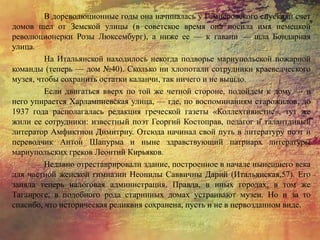 В дореволюционные годы она начиналась у Гамперовского спуска, и счет
домов шел от Земской улицы (в советское время она носила имя немецкой
революционерки Розы Люксембург), а ниже ее — к гавани — шла Бондарная
улица.
На Итальянской находилось некогда подворье мариупольской пожарной
команды (теперь — дом №40). Сколько ни хлопотали сотрудники краеведческого
музея, чтобы сохранить остатки каланчи, так ничего и не вышло.
Если двигаться вверх по той же четной стороне, подойдем к дому — в
него упирается Харлампиевская улица, — где, по воспоминаниям старожилов, до
1937 года располагалась редакция греческой газеты «Коллехтивистис», тут же
жили ее сотрудники: известный поэт Георгий Костоправ, педагог и талантливый
литератор Амфиктион Димитриу. Отсюда начинал свой путь в литературу поэт и
переводчик Антон Шапурма и ныне здравствующий патриарх литературы
мариупольских греков Леонтий Кирьяков.
Недавно отреставрировали здание, построенное в начале нынешнего века
для частной женской гимназии Неонилы Саввичны Дарий (Итальянская,57). Его
заняла теперь налоговая администрация. Правда, в иных городах, в том же
Таганроге, в подобного рода старинных домах устраивают музеи. Но и за то
спасибо, что историческая реликвия сохранена, пусть и не в первозданном виде.
 