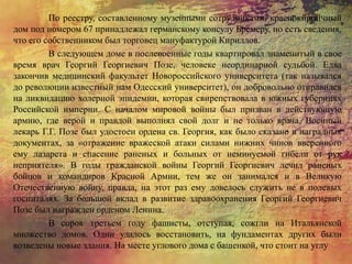 По реестру, составленному музейными сотрудниками, краснокирпичный
дом под номером 67 принадлежал германскому консулу Бремеру, но есть сведения,
что его собственником был торговец мануфактурой Кириллов.
В следующем доме в послевоенные годы квартировал знаменитый в свое
время врач Георгий Георгиевич Позе, человеке неординарной судьбой. Едва
закончив медицинский факультет Новороссийского университета (так назывался
до революции известный нам Одесский университет), он добровольно отправился
на ликвидацию холерной эпидемии, которая свирепствовала в южных губерниях
Российской империи. С началом мировой войны был призван в действующую
армию, где верой и правдой выполнял свой долг и не только врача. Военный
лекарь Г.Г. Позе был удостоен ордена св. Георгия, как было сказано в наградных
документах, за «отражение вражеской атаки силами нижних чинов вверенного
ему лазарета и спасение раненых и больных от неминуемой гибели от рук
неприятеля». В годы гражданской войны Георгий Георгиевич лечил раненых
бойцов и командиров Красной Армии, тем же он занимался и в Великую
Отечественную войну, правда, на этот раз ему довелось служить не в полевых
госпиталях. За большой вклад в развитие здравоохранения Георгий Георгиевич
Позе был награжден орденом Ленина.
В сорок третьем году фашисты, отступая, сожгли на Итальянской
множество домов. Одни удалось восстановить, на фундаментах других были
возведены новые здания. На месте углового дома с башенкой, что стоит на углу
 