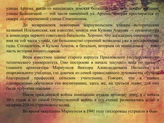 улицы Артема, когда-то находилась земская больница, откуда и пошло название
улицы Больничной — той части нынешней ул. Артема, которая простирается от
сквера до современной улицы Семенишина.
До возвращения некоторым мариупольским улицам исторических
названий Итальянская, как известно, носила имя Кузьмы Апатова — организатора
и командира первого советского батальона. Хорошо, что догадались сохранить это
имя на той части улицы, где большинство строений возведено уже в послевоенные
годы. Согласитесь, и Кузьма Апатов, и батальон, которым он командовал, — тоже
часть истории нашего города.
Всем известное здание старого корпуса Приазовского государственного
технического университета. Оно построено в начале текущего века по проекту
главного архитектора Мариуполя Виктора Александровича Нильсена для
епархиального училища, где девочек из семей православного духовенства обучали
благородной профессии сельских учительниц. Говорят, что в здании
одновременно обучались сто воспитанниц, здесь же, на третьем этаже, для них
были устроены спальни.
После гражданской войны помещение отдали детскому дому, а с начала
30-х годов и до самой Отечественной войны в его стенах размещались штаб и
казармы 238-го стрелкового полка.
Во время оккупации Мариуполя в 1941 году гитлеровцы устроили в быв-
 