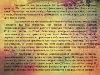 Случайно ли или по сложившейся традиции, но в дореволюционное
время на Митрополитской селилось православное духовенство. Здесь нередко
можно было встретить какого-нибудь батюшку в темной рясе, в клобуке с посохом
в руках, степенно шествующего по своим делам: на службу в храм или в школу на
урок Закона Божия.
После революции Митрополитскую переименовали в улицу имени Карла
Либкнехта. Так был увековечен, как сказано в энциклопедии, «деятель
германского и международного рабочего движения, убитый в Германии 15 января
1919 года вместе с Розой Люксембург контрреволюционерами». Теперь
священники и диаконы, проходя по улице Карла Либкнехта (и не только по ней),
старались как можно меньше привлекать к себе внимание. Кое-кто из них от сана
отказался и постарался приобрести «светскую» профессию, например, бухгалтера
или счетовода. И нужно сказать, что этим людям повезло. Те из служителей
культов, кто остался предан вере своих отцов, в тридцатые годы были репрессиро-
ваны: расстреляны или отправлены в лагеря на долгие годы.
Но отвлечемся от грустных воспоминаний и отправимся к местам,
примечательным с точки зрения истории нашего города. В здании, где сейчас
находится станция юных техников, до революции была приходская школа. В
советское время к ней пристроили второй этаж, и стала она носить номер 18.
Здание избежало пожара, учиненного фашистами при отступлении из города в
сорок третьем году; сразу после изгнания оккупантов в ней разместили одновре-
 