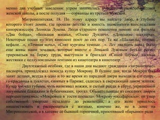 менно два учебных заведения: утром занимались ученицы первой семилетней
женской школы, а после полудня — сорванцы из третьей мужской.
Митрополитская, 18. По этому адресу вы найдете двор, в глубине
которого стоит домик, где прошли детство и юность знаменитого впоследствии
кинорежиссера Леонида Лукова. Люди старшего поколения помнят его фильмы
«Два бойца», «Большая жизнь», «Олеко Дундич», «Донецкие шахтеры».
Некоторые песни из этих кинолент поют до сих пор. Те же «Шаланды, полные
кефали…», «Темная ночь», «Спят курганы темные…». Лет двадцать назад были
еще живы наши земляки, которые вместе с Ленькой Луковым бегали регис-
трироваться на биржу труда, выступали в бригадах «Синей блузы», таскали
жестянки с целлулоидными лентами из кинотеатра в кинотеатр…
Двухэтажный особняк, где в наши дни выдают гражданам «заграничные»
паспорта, принадлежал некогда купцу Мокрову. В будние дни, когда Мокров был
занят делами, всегда в одно и то же время из парадной двери выходила его супру-
га-красавица в туалетах, сшитых в Париже, садилась в сверкающий лаком экипаж.
Кучер чмокал губами, чуть натягивал вожжи, и сытый рысак в сбруе, украшенной
латунными бляшками и бубенчиками, трогал. Обывательницы из соседних дворов
перешептывались: «Мокровша в гости поехала». Мокрову «подфартило»: он умер
собственной смертью незадолго до революции, а его жене пришлось
нищенствовать и распрощаться с жизнью, конечно же, не в доме на
Митрополитской, а в хатенке ее бывшей горничной, приютившей «барыню» ради
 
