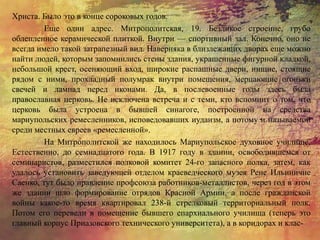 Христа. Было это в конце сороковых годов.
Еще один адрес. Митрополитская, 19. Безликое строение, грубо
облепленное керамической плиткой. Внутри — спортивный зал. Конечно, оно не
всегда имело такой затрапезный вид. Наверняка в близлежащих дворах еще можно
найти людей, которым запомнились стены здания, украшенные фигурной кладкой,
небольшой крест, осеняющий вход, широкие распашные двери, нищие, стоящие
рядом с ними, прохладный полумрак внутри помещения, мерцающие огоньки
свечей и лампад перед иконами. Да, в послевоенные годы здесь была
православная церковь. Не исключена встреча и с теми, кто вспомнит о том, что
церковь была устроена в бывшей синагоге, построенной на средства
мариупольских ремесленников, исповедовавших иудаизм, а потому и называемой
среди местных евреев «ремесленной».
На Митрополитской же находилось Мариупольское духовное училище.
Естественно, до семнадцатого года. В 1917 году в здании, освободившемся от
семинаристов, разместился полковой комитет 24-го запасного полка, затем, как
удалось установить заведующей отделом краеведческого музея Рене Ильиничне
Саенко, тут было правление профсоюза работников-металлистов, через год в этом
же здании шло формирование отрядов Красной Армии, а после гражданской
войны какое-то время квартировал 238-й стрелковый территориальный полк.
Потом его перевели в помещение бывшего епархиального училища (теперь это
главный корпус Приазовского технического университета), а в коридорах и клас-
 