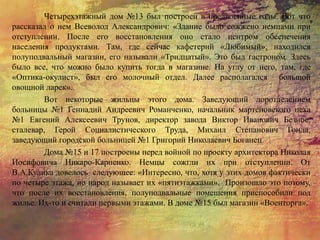 Четырехэтажный дом №13 был построен в предвоенные годы. Вот что
рассказал о нем Всеволод Александрович: «Здание было сожжено немцами при
отступлении. После его восстановления оно стало центром обеспечения
населения продуктами. Там, где сейчас кафетерий «Любимый», находился
полуподвальный магазин, его называли «Тридцатый». Это был гастроном. Здесь
было все, что можно было купить тогда в магазине. На углу от него, там, где
«Оптика-окулист», был его молочный отдел. Далее располагался большой
овощной ларек».
Вот некоторые жильцы этого дома. Заведующий лоротделением
больницы №1 Геннадий Андреевич Романченко, начальник мартеновского цеха
№1 Евгений Алексеевич Трунов, директор завода Виктор Иванович Безнос,
сталевар, Герой Социалистического Труда, Михаил Степанович Гонда,
заведующий городской больницей №1 Григорий Николаевич Боганец.
Дома №15 и 17 построены перед войной по проекту архитектора Николая
Иосифовича Никаро-Карпенко. Немцы сожгли их при отступлении. От
В.А.Кулика довелось следующее: «Интересно, что, хотя у этих домов фактически
по четыре этажа, но народ называет их «пятиэтажками». Произошло это потому,
что после их восстановления, полуподвальные помещения приспособили под
жилье. Их-то и считали первыми этажами. В доме №15 был магазин «Военторга».
 