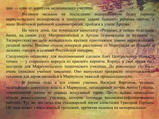 дни — один из корпусов медицинского училища.
Взглянув мельком на последнюю водоразборную будку первого
мариупольского водопровода и помпезное здание бывшего райкома партии, а
ныне Жовтневой районной администрации, пройдем к улице Артема.
На месте дома, где помещался кинотеатр «Родина», а теперь отделение
банка, на самом углу Митрополитской и Артема (изначальное ее название —
Таганрогская) когда-то возвышалось крепкое одноэтажное здание мариупольской
уездной почты. Именно отсюда измеряли расстояние от Мариуполя до близких и
дальних городов и селений Российской империи.
Следующую остановку для воспоминаний сделаем близ Центрального рынка, а
точнее — у старинного корпуса из красного кирпича. Корпус в свое время был
построен для Мариупольского технического училища. До революции это было
очень солидное учебное заведение. Оно выпускало прекрасно подготовленных
техников для зарождающейся в Мариуполе тяжелой промышленности.
В разные годы в его стенах учились Василий Варганов, человек,
«сделавший» советскую власть в Мариуполе, легендарный летчик Антон Губенко,
совершивший одним из первых воздушный таран. После войны помещение
отдали ремесленному училищу, которое готовило высококвалифицированных
рабочих. Тут же постигал азы сталеварской науки азовсталец Григорий Горбань.
Об этом может узнать каждый прохожий, прочитав надписи на мемориальных
 