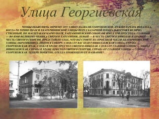 ЧТОБЫ ОБЪЯСНИТЬ, ПОЧЕМУ ЭТУ УЛИЦУ НАЗВАЛИ ГЕОРГИЕВСКОЙ, НУЖНО НАЧАТЬ ИЗДАЛЕКА.
КОГДА-ТО ТОЧНО ПО ОСИ ЕКАТЕРИНИНСКОЙ УЛИЦЫ ПЕРЕД БАЗАРНОЙ ПЛОЩАДЬЮ СТОЯЛ ВЕЛИЧЕ-
СТВЕННЫЙ, ПО МАСШТАБАМ МАРИУПОЛЯ, ХАРЛАМПИЕВСКИЙ СОБОР. ОН ИМЕЛ ТРИ ПРЕСТОЛА: ГЛАВНЫЙ
— ВО ИМЯ ВЕЛИКОМУЧЕНИКА СВЯТОГО ХАРЛАМПИЯ, ЛЕВЫЙ — В ЧЕСТЬ СВЯТОГО НИКОЛАЯ И ПРАВЫЙ — В
ЧЕСТЬ СВЯТОГО ГЕОРГИЯ. ПРЕДСТАВЬТЕ СЕБЕ, ЧТО ВЫ СТОИТЕ НА ПРОЕЗЖЕЙ ЧАСТИ ЕКАТЕРИНИНСКОЙ
УЛИЦЫ, ОБРАТИВШИСЬ ЛИЦОМ К СОБОРУ. СЛЕВА ОТ ВАС БУДЕТ НИКОЛАЕВСКАЯ УЛИЦА, СПРАВА —
ГЕОРГИЕВСКАЯ. ИТАК, СЛЕВА В ХРАМЕ ПРЕСТОЛ СВЯТОГО НИКОЛАЯ, СЛЕВА ОТ ГЛАВНОЙ УЛИЦЫ — УЛИЦА
НИКОЛАЕВСКАЯ, СПРАВА В ХРАМЕ ПРЕСТОЛ СВЯТОГО ГЕОРГИЯ, СПРАВА ОТ ГЛАВНОЙ УЛИЦЫ — УЛИЦА
ГЕОРГИЕВСКАЯ. ТЕПЕРЬ ПОНЯТНО, ОТКУДА ПРОИЗОШЛО ЕЕ НАЗВАНИЕ?
Улица Георгиевская
 