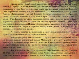 Вскоре после Октябрьской революции вслед за сменой власти стали
менять в городах и весях бывшей Российской империи названия площадей,
проспектов и улиц. Там, где значились имена святых, теперь появились фамилии
(или партийные клички) вождей революции. Так, Николаевская стала улицей
Ленина, а Георгиевская — улицей Троцкого. Но позже «выяснилось», что Троцкий
отнюдь не вождь революции, а ее первый враг. Так появилось нейтральное —
улица 1 Мая. Говорят, что в годы оккупации города фашистами это название было
упразднено. Будто бывшей Георгиевской, бывшей Троцкого, бывшей 1 Мая дали
имя Богдана Хмельницкого. Правда, у большинства старожилов, в том числе и тех,
кто в сознательном возрасте пережил гитлеровский режим в Мариуполе, не
отложилось это событие в памяти.
А теперь давайте познакомимся с достопримечательностями улицы,
претерпевшей многочисленные переименования.
Когда-то Георгиевская начиналась с квартала лавок и магазинчиков, один
из которых занимал знаменитый на весь Мариуполь и его округу рыботорговец
Ковсан, где не бывало товара «второй свежести». Но магазинчики были сожжены
в сорок третьем году, а на их месте позже были построены стандартные
многоэтажные дома.
Так что начнем прогулку в прошлое от двухэтажного дома под номером
11. Он построен в начале XX века для купца Рябинкина. Античные маски, аттик с
остатками мозаики, фигурная кладка, несмотря на разрушения и позднейшие
 