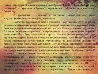 грубые переделки, придают строению своеобразие. Рядом — одноэтажный дом,
сложенный из красного добротного кирпича, он тоже некогда принадлежал
Рябинкину.
В простенках — изразцы с рисунками. Устоят ли они перед
всеуничтожающим временем разную прелесть.
Напротив, наискосок от дома с изразцами (Георгиевская, 18),из-за забора
печально возвышаются руины бывшей хоральной синагоги, где в советское время
были последовательно гимнастический зал, контора Ленинградского «Гипромеза»,
больница, медицинское училище, вечерне-заочная школа, школа юных моряков,
очень может быть было здесь что-то и другое. Наконец решили разместить здесь
картинную галерею. Было это в середине восьмидесятых годов. На этот счет было
издано специальное постановление горисполкома, но пока искали средства на
ремонт, случился необычный для наших мест снегопад, перекрытия крыши не
выдержали тяжести снежного покрова и рухнули. Оставшееся без хозяина здание
постепенно начали растаскивать предприимчивые горожане. Теперь оно доведено
до такого состояния, что вряд ли его смогут восстановить.
Георгиевская, 20 — адрес старейшего в Донбассе краеведческого музея. Его
основатели — педагоги мариупольских школ Коваленко, Колесникова,
Голицынский, Гусев, Рудевич — принесли сюда экспонаты еще в 1920 году.
Сегодня в экспозиции и фондах музея хранится несколько тысяч фотографий,
картин, старинных предметов, в том числе и уникальных. Заметим, что здание, в
 