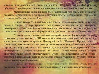 котором размещается музей, было построено в 1916 году и предназначалось для
губернского учебно-ремесленного дома-приюта для инвалидов мировой войны…
Мемориальная доска на доме №37 напоминает, что здесь жил и работал
писатель Серафимович, в то время сотрудник газеты «Приазовский край». Она
издавалась в Ростове – на — Дону.
О доме номер 58, в котором еще совсем недавно размещался аптечный
склад, а теперь его перестраивают под картинную галерею, стоит, наверное,
поговорить отдельно, а сейчас ограничимся тем, что скажем: построен он был для
семьи владельца и директора Мариупольского реального училища Гиацинтова.
А через дорогу стоит особняк, который некогда фигурировал во всех
городских путеводителях. В 1948 году на нем появилась мемориальная доска, а в
конце шестидесятых открылся Дом-музей А.А. Жданова. Правда, кое-кто
сомневался, что именно в этом доме родился один из вождей коммунистической
партии, но вслух об этом стали говорить, когда музей ликвидировали в годы
«перестройки». Сейчас в домике на тихой Георгиевской улице открыт
этнографический отдел краеведческого музея. Его посетители могут позна-
комиться с предметами быта и костюмами греков, украинцев, русских, немцев,
евреев, населявших Приазовье.
В доме, соседствующем с этнографическим отделом музея, провел
последние годы своей жизни талантливый инженер и ученый, директор завода
 