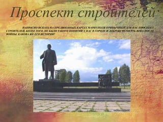 НАПРАСНО ИСКАТЬ НА ПРЕДВОЕННЫХ КАРТАХ МАРИУПОЛЯ ПРИВЫЧНЫЙ ДЛЯ НАС ПРОСПЕКТ
СТРОИТЕЛЕЙ. БОЛЕЕ ТОГО, НЕ БЫЛО ТАКОГО ПОНЯТИЯ У НАС В ГОРОДЕ И ДОБРУЮ ЧЕТВЕРТЬ ВЕКА ПОСЛЕ
ВОЙНЫ. КАКОВА ЖЕ ЕГО ИСТОРИЯ?
Проспект строителей
 
