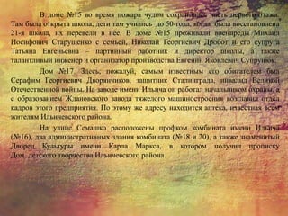 В доме №15 во время пожара чудом сохранилась часть первого этажа.
Там была открыта школа, дети там учились до 50-года, когда была восстановлена
21-я школа, их перевели в нее. В доме №15 проживали военпреды Михаил
Иосифович Старущенко с семьей, Николай Георгиевич Дробот и его супруга
Татьяна Евгеньевна – партийный работник и директор школы, а также
талантливый инженер и организатор производства Евгений Яковлевич Супрунюк.
Дом №17. Здесь, пожалуй, самым известным его обитателем был
Серафим Георгиевич Дворянчиков, защитник Сталинграда, инвалид Великой
Отечественной войны. На заводе имени Ильича он работал начальником охраны, а
с образованием Ждановского завода тяжелого машиностроения возглавил отдел
кадров этого предприятия. По этому же адресу находится аптека, известная всем
жителям Ильичевского района.
На улице Семашко расположены профком комбината имени Ильича
(№16), два административных здания комбината (№18 и 20), а также знаменитый
Дворец Культуры имени Карла Маркса, в котором получил прописку
Дом детского творчества Ильичевского района.
 