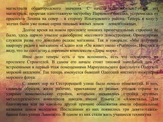 магистрали общегородского значения. С начала семидесятых годов эта
магистраль, прорезав одноэтажную застройку Паркового поселка, устремилась от
проспекта Ленина на север – в сторону Ильичевского района. Теперь в ходу у
зодчих были уже новые серии типовых жилых домов – девятиэтажных.
Долгое время на новом проспекте никаких примечательных строений не
было, здесь царило унылое однообразие массового домостроения. Ориентирами
служили разве что довольно редкие магазины. Так и говорили: «Мы получили
квартиру рядом с магазином «Садко» или «Он живет около «Рыбного». Имелось в
виду, что по соседству с торговым комплексом «Дары моря».
Иное дело теперь: есть о чем вспомнить, есть что посмотреть на
проспекте Строителей. В самом его начале стоит типовой панельный дом со
встроенными в первый этаж помещениями Мариупольского факультета Одесской
морской академии. Так теперь именуется бывший Одесский институт инженеров
морского флота.
С давних пор на Сестрорецкой улице было немало общежитий. В них,
главным образом, жили рабочие, приехавшие из разных уголков страны на
ударные комсомольские стройки, которыми назывались стройки крупных
металлургических комплексов заводов имени Ильича и «Азовсталь». Для
благозвучия или по какой-то другой причине общежития имели официальные
названия домов молодежи. Последними из них появились три девятиэтажки-
башни близ улицы Лавицкого. В одном из них стали жить учащиеся техникума
 
