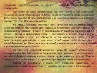 городского электротранспорта, в других – молодые специалисты завода
«Азовсталь».
Несколько лет назад девятиэтажка, что стоит ближе к порту, приютила
под своей крышей телекомпанию «Сигма», более полудюжины офисов различных
фирм, салон красоты. И уж совсем недавно у ее подножия появился дом юстиции:
прокуратура и суд Приморского района.
От улицы Лавицкого проезжая часть проспекта как бы раздваивается.
Вдоль его правого ответвления стоят несколько общежитий, две трехэтажные так
называемые бытвставки – в одной из них находится кулинарный магазин и кафе, в
другой – аптека и трикотажное белье. У бытвставки с аптекой дорога слегка
отклоняется влево и через полторы сотни метров упирается в тупик. Что же
касается левого ответвления, то оно делает изгиб только после пересечения с
улицей Бахчиванджи. Между ответвлениями образовался островок для пешеходов
в виде вытянутого треугольника.
История этой «дорожной аномалии» такова. По замыслу архитекторов-
планировщиков будущий проспект должен был быть проложен с учетом рельефа
местности. Рельеф диктовал сделать поворот у бытвставки с аптекой. Проект
утвердили во всех инстанциях, и строители приступили к его осуществлению.
Сейчас не вспомнить, в каком году построили бытвставки, но
пятиэтажные общежития, о которых чуть раньше шел разговор, в 1966 году уже
 