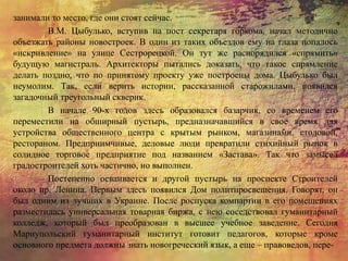 занимали то место, где они стоят сейчас.
В.М. Цыбулько, вступив на пост секретаря горкома, начал методично
объезжать районы новостроек. В один из таких объездов ему на глаза попалось
«искривление» на улице Сестрорецкой. Он тут же распорядился «спрямить»
будущую магистраль. Архитекторы пытались доказать, что такое спрямление
делать поздно, что по принятому проекту уже построены дома. Цыбулько был
неумолим. Так, если верить истории, рассказанной старожилами, появился
загадочный треугольный скверик.
В начале 90-х годов здесь образовался базарчик, со временем его
переместили на обширный пустырь, предназначавшийся в свое время для
устройства общественного центра с крытым рынком, магазинами, столовой,
рестораном. Предприимчивые, деловые люди превратили стихийный рынок в
солидное торговое предприятие под названием «Застава». Так что замысел
градостроителей хоть частично, но выполнен.
Постепенно осваивается и другой пустырь на проспекте Строителей
около пр. Ленина. Первым здесь появился Дом политпросвещения. Говорят, он
был одним из лучших в Украине. После роспуска компартии в его помещениях
разместилась универсальная товарная биржа, с нею соседствовал гуманитарный
колледж, который был преобразован в высшее учебное заведение. Сегодня
Мариупольский гуманитарный институт готовит педагогов, которые кроме
основного предмета должны знать новогреческий язык, а еще – правоведов, пере-
 