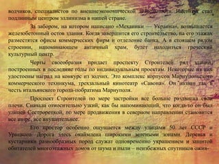 водчиков, специалистов по внешнеэкономической деятельности. Институт стал
подлинным центром эллинизма в нашей стране.
За забором, на котором написано «Механики — Украина», возвышается
железобетонный остов здания. Когда завершится его строительство, на его этажах
разместятся офисы коммерческих фирм и отделение банка. А в стоящем рядом
строении, напоминающем античный храм, будет находиться греческий
культурный центр.
Черты своеобразия придает проспекту Строителей ряд зданий,
построенных в последние годы по индивидуальным проектам. Некоторые из них
удостоены наград на конкурс из зодчих. Это комплекс корпусов Мариупольского
коммерческого техникума, трехзальный кинотеатр «Савона». Он назван так в
честь итальянского города-побратима Мариуполя.
Проспект Строителей по мере застройки все больше раздвигал свои
плечи. Сначала относительно узкий, как бы напоминающий, что когда-то он был
улицей Сестрорецкой, по мере продвижения в северном направлении становится
все шире, все внушительнее.
Его простор особенно ощущается между улицами 50 лет СССР и
Урицкого. Дорога здесь окаймлена широкими зелеными зонами. Деревья и
кустарники разнообразных пород служат одновременно украшением и защитой
обитателей многоэтажных домов от шума и пыли – неизбежных спутников ожив-
 