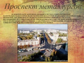 ЕСЛИ ВЕРИТЬ КАРТЕ МАРИУПОЛЯ, ИЗДАННОЙ В 1993 ГОДУ, САМОЙ ПРОТЯЖЕННОЙ
МАГИСТРАЛЬЮ В НАШЕМ ГОРОДЕ ЯВЛЯЕТСЯ ПРОСПЕКТ МЕТАЛЛУРГОВ. ОН ПРОСТИРАЕТСЯ ПОЧТИ НА СЕМЬ
КИЛОМЕТРОВ. ЕЩЕ ЖИВЫ НЕМАЛО ЛЮДЕЙ, НА ПАМЯТИ КОТОРЫХ ПРОИЗОШЛО, ТАК СКАЗАТЬ,
ВОССОЕДИНЕНИЕ ДВУХ УЛИЦ В ОДНО ЦЕЛОЕ: ИМЕНИ ФРАНКО И ВЕСЕЛОЙ. ЭТИ ЛЮДИ ДОЛЖНЫ ПОМНИТЬ,
ЧТО УЛ. ФРАНКО НАЧИНАЛАСЬ НА СЛОБОДКЕ, А ЗАКАНЧИВАЛАСЬ У РЕЧКИ КАЛЬЧИК. ЧТО ЖЕ КАСАЕТСЯ
УЛИЦЫ ВЕСЕЛОЙ, ТО ДО НЕЕ НУЖНО БЫЛО ДОБИРАТЬСЯ НА ТРАМВАЕ.
Проспект металлургов
 