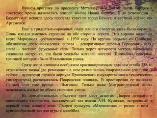 Начнем прогулку по проспекту Металлургов с той ее части, которая в
советское время называлась улицей имени Ивана Франко, а до революции –
Бахмутской: некогда здесь пролегал тракт на город Бахмут, известный сейчас как
Артемовск.
Еще в тридцатых-сороковых годах нашего столетия здесь была окраина.
Лишь кое-где имелись строения по обе стороны дороги. Это хорошо видно на
карте Мариуполя, составленной в 1930 году. На крутом подъеме от Слободки
обозначены древонасаждения: справа – декоративные деревья Городского сада,
слева – частные фруктовые сады. Только через четыреста метров появлялась
сплошная застройка, это были усадьбы жителей поселка Шишманка, северной
границей которого была Итальянская улица.
Сразу же за стоящим особняком краснокирпичным зданием штаба 238-го
стрелкового полка (до революции в нем размещалось епархиальное училище, а
сейчас – аудитории первого корпуса Приазовского государственного технического
университета) располагалась Покровская площадь. В просторечии ее называли
Сенной или еще проще – Выгоном. Только ниже Митрополитской вновь
появлялись жилые по обеим сторонам улицы.
Из примечательных объектов этих мест отметим Дворец детского и
юношеского творчества, выставочный зал имени А.И. Куинджи, встроенный в
первый этаж жилого дома, Дворец культуры «Маркохима» и рядом с ним –
куполообразный зал для игры в волейбол.
 