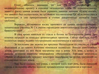 Стоит обратить внимание на дом № 29, построенный по
индивидуальному проекту в середине пятидесятых годов. По первоначальному
замыслу фасад здания должна была украшать пышная лепнина. Нужно сказать,
что замысел был осуществлен, но тут вышло постановление ЦК об излишествах в
архитектуре, и уже прикрепленные к стенам декоративные элементы были
срублены.
Вероятно, остановится взгляд прохожего на здании профессионально-
технического училища № 1 и увитом гирляндами дикого винограда фасаде Дворца
бракосочетаний…
В свое время павильон из стекла и бетона на Центральном рынке был
отмечен наградой на конкурсе архитектурных проектов. Сейчас павильон почти
полностью закрыт недавно построенными магазинчиками и киосками.
За последние два десятка лет проспект Металлургов на участке от улицы
Фонтанной и до самого Кальчика изменился полностью. Вместо одноэтажных
домов, некоторые из них были построены еще в конце XIX века, а может, и
раньше, возникли кварталы микрорайона «Металлург». Торговые комплексы
«Мрия» и «Кировский» придают некоторое своеобразие застройке, состоящей из
стандартных жилых домов.
Уже было сказано, что улица, о которой здесь идет речь, была окраиной
города, а на окраину обычно выносят промышленные предприятия и торговые
 