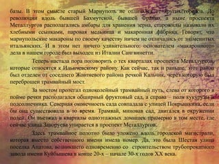 базы. В этом смысле старый Мариуполь не отличался от других городов. До
революции вдоль бывшей Бахмутской, бывшей Франко, а ныне проспекта
Металлургов располагались амбары для хранения зерна, старожилы называли их
хлебными ссыпками, паровая мельница и макаронная фабрика. Говорят, что
мариупольские макароны по своему качеству ничем не отличались от знаменитых
итальянских. И в этом нет ничего удивительного: основателем «макаронного»
дела в нашем городе был выходец из Италии Сангвинетти.
Теперь настала пора поговорить о тех кварталах проспекта Металлургов,
которые относятся к Ильичевскому району. Как сейчас, так и раньше, этот район
был отделен от соседнего Жовтневого района речкой Кальчик, через которую был
переброшен трамвайный мост.
За мостом пролегал одноколейный трамвайный путь, слева от которого в
пойме речки располагался обширный фруктовый сад, а справа – поля кукурузы и
подсолнечника. Северная оконечность сада совпадала с улицей Покрышкина, если
бы она существовала в то время. Трамвай, миновав сад, двигался в окружении
полей. Он въезжал в кварталы одноэтажных домишек примерно в том месте, где
сейчас улица Заворуева упирается в проспект Металлургов.
Здесь трамвайное полотно было уложено вдоль городской магистрали,
которая вместо собственного имени имела номер. Да, это была Шестая улица
поселка Апатова, возникшего одновременно со строительством трубопрокатного
завода имени Куйбышева в конце 20-х – начале 30-х годов ХХ века.
 