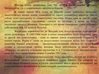 Шестая улица начиналась там, где сегодня заканчивается проспект
Металлургов, т.е. у современного проспекта Ильича.
В самом начале 60-х годов на Шестой улице появилось несколько
многоэтажных жилых домов, сложенных из серого силикатного кирпича. Они и
сейчас стоят неподалеку от плавательного бассейна. Позже одна за другой стали
расти крупноблочные «хрущевки», сначала на пустырях, а потом на месте
снесенных частных домишек. Примерно в это время «номерная» улица получила
собственное имя. Ее назвали Веселой.
Жилищное строительство на Веселой шло безостановочно практически
целое десятилетие. В 1965-1966 годах в пятом микрорайоне были возведены одна
за другой три девятиэтажки – одни из первых домов повышенной этажности в
нашем городе. Рядом с ними на искусственно созданном холме был сооружен
памятник борцам революции – тридцатидвухметровый обелиск из титанового
сплава и скульптурная группа, которые были изготовлены в цехах завода
«Тяжмаш» по проекту и моделям скульптора А.А. Стемпковского. Мемориальный
комплекс был торжественно открыт 4 ноября 1967 года.
Говоря о достопримечательностях этого проспекта, нельзя не отметить
белоснежный Дворец металлургов комбината имени Ильича. Он славится не
только своим внешним видом и уютом зрительного зала и других помещений, но
и достижениями коллективов художественной самодеятельности.
 