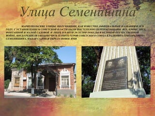 МАРИУПОЛЬСКИЕ УЛИЦЫ, ПОЛУЧИВШИЕ, КАК ИЗВЕСТНО, ОФИЦИАЛЬНЫЕ НАЗВАНИЯ В 1878
ГОДУ, С УСТАНОВЛЕНИЕМ СОВЕТСКОЙ ВЛАСТИ БЫЛИ ПОСТЕПЕННО ПЕРЕИМЕНОВАНЫ. ВСЕ, КРОМЕ ДВУХ:
ФОНТАННОЙ И МАЛОЙ САДОВОЙ. И ЛИШЬ В КАНУН 20-ЛЕТИЯ ПОБЕДЫ В ВЕЛИКОЙ ОТЕЧЕСТВЕННОЙ
ВОЙНЕ, КОГДА РЕШИЛИ УВЕКОВЕЧИТЬ ПАМЯТЬ ГЕРОЯ СОВЕТСКОГО СОЮЗА ВЛАДИМИРА ГРИГОРЬЕВИЧА
СЕМЕНИШИНА, МАЛАЯ САДОВАЯ ОБРЕЛА НОВОЕ ИМЯ.
Улица Семенишина
 