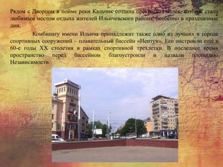 Рядом с Дворцом в пойме реки Кальчик создана прекрасная аллея, которая стала
любимым местом отдыха жителей Ильичевского района, особенно в праздничные
дни.
Комбинату имени Ильича принадлежит также одно из лучших в городе
спортивных сооружений – плавательный бассейн «Нептун». Его построили еще в
60-е годы ХХ столетия в рамках спортивной трехлетки. В последнее время
пространство перед бассейном благоустроили и назвали площадью
Независимости.
 