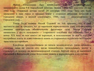 Майор Семенишин был командиром 104-го истребительного
авиационного полка 9-й гвардейской дивизии. Звания Героя был удостоен 24 мая
1943 года. Отважный летчик погиб 29 сентября 1943 года. Тело его было
привезено в наш город и предано земле с отданием воинских почестей в
городском сквере, а весной следующего, 1944, года — перезахоронено в
Городском саду…
Улица была названа Малой Садовой по той причине, что в этой
местности еще за тридцать лет до наречения мариупольских улиц собственными
именами произрастали обывательские фруктовые сады. Малая Садовая
начиналась у места печального — старинного кладбища над обрывом. Уже в
конце XIX века на нем никого не хоронили, и позеленевшие от мха и плесени
надгробные плиты из известнякового камня со стершимися надписями все больше
зарастали кустарником.
Кладбище просуществовало до начала восьмидесятых годов прошлого
столетия, пока не снесли его, когда понадобилось прокладывать шоссе к
строящемуся вокзалу на железнодорожной станции. Крутой спуск от нынешней
Греческой к Вокзальной улице безусловно знаком и мариупольцам, и их гостям.
 