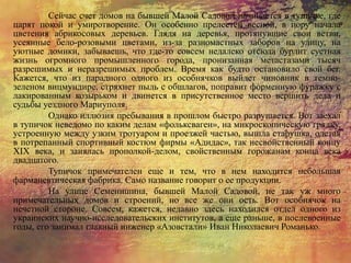 Сейчас счет домов на бывшей Малой Садовой начинается в тупичке, где
царят покой и умиротворение. Он особенно прелестен весной, в пору начала
цветения абрикосовых деревьев. Глядя на деревья, протянувшие свои ветви,
усеянные бело-розовыми цветами, из-за разномастных заборов на улицу, на
уютные домики, забываешь, что где-то совсем недалеко отсюда бурлит суетная
жизнь огромного промышленного города, пронизанная метастазами тысяч
разрешимых и неразрешимых проблем. Время как будто остановило свой бег.
Кажется, что из парадного одного из особнячков выйдет чиновник в темно-
зеленом вицмундире, стряхнет пыль с обшлагов, поправит форменную фуражку с
лакированным козырьком и двинется в присутственное место вершить дела и
судьбы уездного Мариуполя.
Однако иллюзия пребывания в прошлом быстро разрушается. Вот заехал
в тупичок неведомо по каким делам «фольксваген», на микроскопическую грядку,
устроенную между узким тротуаром и проезжей частью, вышла старушка, одетая
в потрепанный спортивный костюм фирмы «Адидас», так несвойственный концу
XIX века, и занялась прополкой-делом, свойственным горожанам конца века
двадцатого.
Тупичок примечателен еще и тем, что в нем находится небольшая
фармацевтическая фабрика. Само название говорит о ее продукции.
На улице Семенишина, бывшей Малой Садовой, не так уж много
примечательных домов и строений, но все же они ость. Вот особнячок на
нечетной стороне. Совсем, кажется, недавно здесь находился отдел одного из
украинских научно-исследовательских институтов, а еще раньше, в послевоенные
годы, его занимал главный инженер «Азовстали» Иван Николаевич Романько.
 