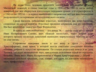 На долю этого человека пришлось техническое руководство Южной
Магниткой, пожалуй, в самые тяжелые годы: с 1938-го по 1941-й, когда любой
неверный шаг мог обернуться длительным тюремным сроком, а то и расстрелом, и
с 1943-го по 1952-й — в период наибольшего напряжения сил при восстановлении
разрушенного гитлеровцами металлургического гиганта.
Среди фасадов, побеленных известью, выделяются два дома-близнеца,
сложенные из серого кирпича. Изустные предания сохранили имя их строителя.
Им был архитектор- самоучка Иван Ферапонтов.
В одном из этих особнячков — его номер 36 — долгие годы жил с семьей
Иван Илларионович Саенко, врач «божьей милостью», через добрые руки
которого прошло несколько поколений маленьких мариупольцев. Многим из них
он спас жизнь.
Старожилы наверняка знали и его жену и друга — Марию
Христофоровну, тоже врача, в которой всегда счастливо сочетались внешнее
обаяние, доброта и искусство врачевания. По стопам родителей пошла и их дочь
Татьяна, кандидат медицинских наук, заведующая отделением одной из городских
больниц. Лишь внук Ивана Илларионовича и Марии Христофоровны — Юрий —
«изменил» семейной традиции, став, однако, доктором, но доктором технических
наук, профессором.
 